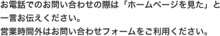 日お電話でのお問い合わせの際は「ホームページを見た」と一言お伝えください。営業時間外はお問い合わせフォームをご利用ください。