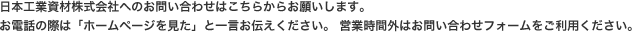 日本工業資材株式会社へのお問い合わせはこちらからお願いします。お電話の際は「ホームページを見た」と一言お伝えください。営業時間外はお問い合わせフォームをご利用ください。