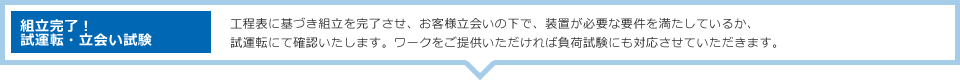 組立完了！試運転・立会い試験：工程表に基づき組立を完了させ、お客様立会いの下で、装置が必要な要件を満たしているか、試運転にて確認いたします。ワークをご提供いただければ負荷試験にも対応させていただきます。