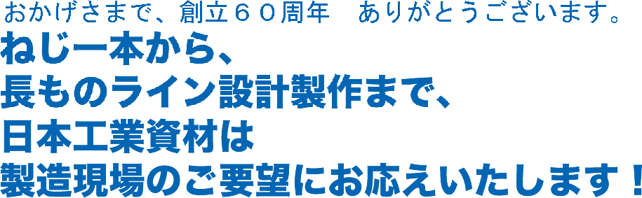 ねじ一本から、長ものライン設計製作まで、日本工業資材は製造現場のご要望にお応えいたします！